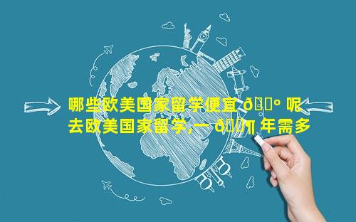 哪些欧美国家留学便宜 🌺 呢 去欧美国家留学,一 🐶 年需多少钱